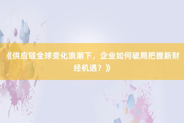 《供应链全球变化浪潮下，企业如何破局把握新财经机遇？》