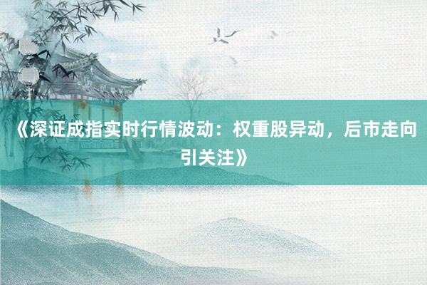 《深证成指实时行情波动：权重股异动，后市走向引关注》