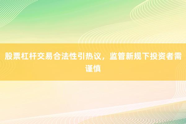 股票杠杆交易合法性引热议，监管新规下投资者需谨慎
