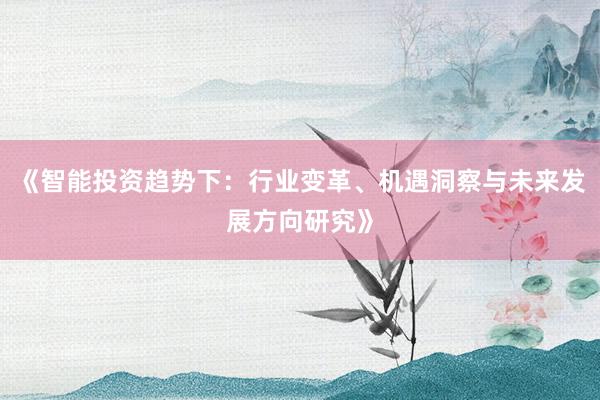 《智能投资趋势下:行业变革、机遇洞察与未来发展方向研究》
