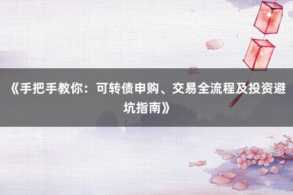 《手把手教你:可转债申购、交易全流程及投资避坑指南》