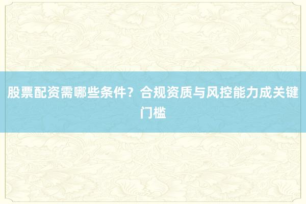 股票配资需哪些条件？合规资质与风控能力成关键门槛