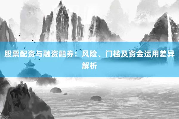 股票配资与融资融券：风险、门槛及资金运用差异解析