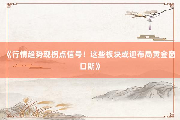 《行情趋势现拐点信号！这些板块或迎布局黄金窗口期》