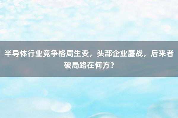 半导体行业竞争格局生变，头部企业鏖战，后来者破局路在何方？