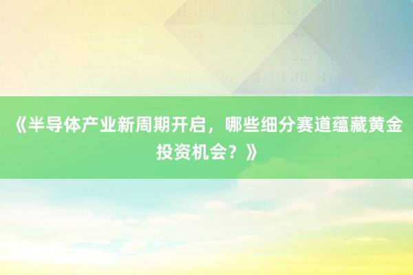 《半导体产业新周期开启，哪些细分赛道蕴藏黄金投资机会？》
