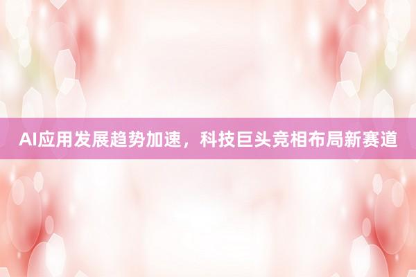 AI应用发展趋势加速,科技巨头竞相布局新赛道