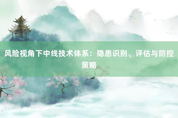 风险视角下中线技术体系：隐患识别、评估与防控策略