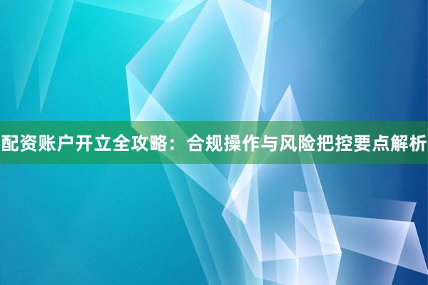配资账户开立全攻略：合规操作与风险把控要点解析