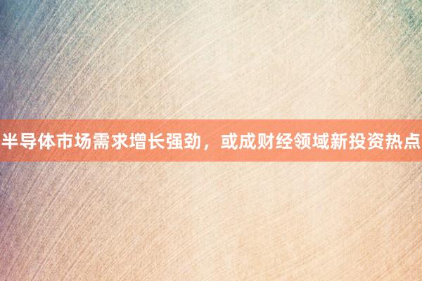 半导体市场需求增长强劲，或成财经领域新投资热点