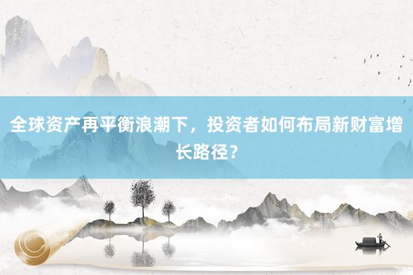 全球资产再平衡浪潮下，投资者如何布局新财富增长路径？