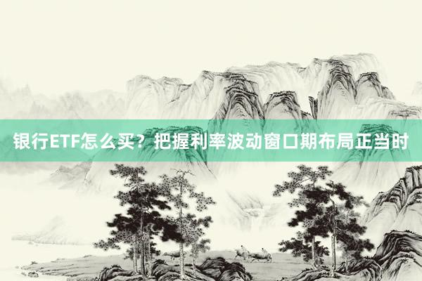 银行ETF怎么买？把握利率波动窗口期布局正当时