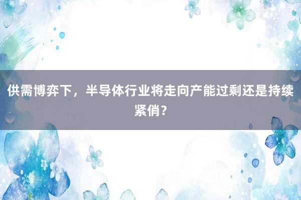 供需博弈下，半导体行业将走向产能过剩还是持续紧俏？