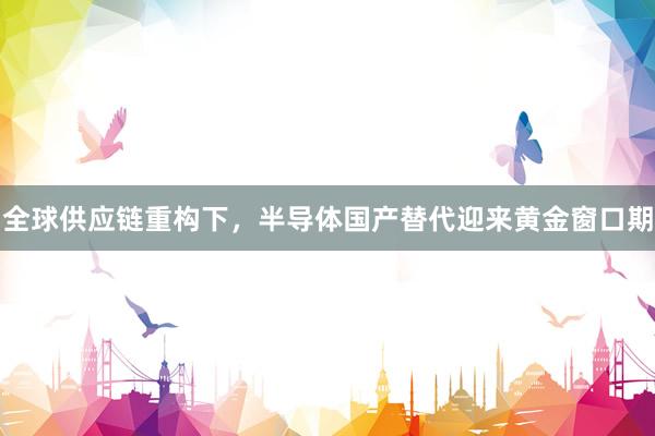 全球供应链重构下，半导体国产替代迎来黄金窗口期