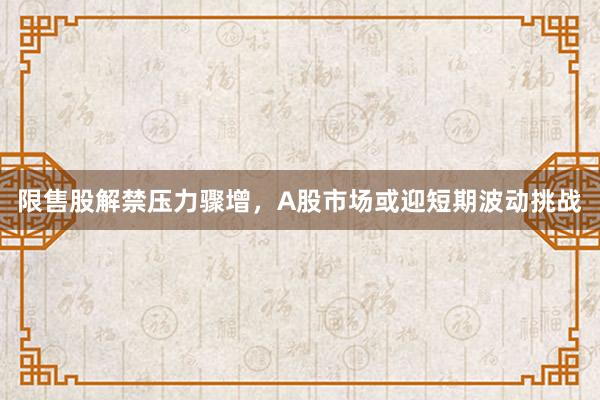 限售股解禁压力骤增，A股市场或迎短期波动挑战