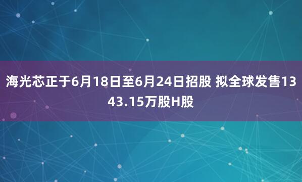 海光芯正于6月18日至6月24日招股 拟全球发售1343.15万股H股