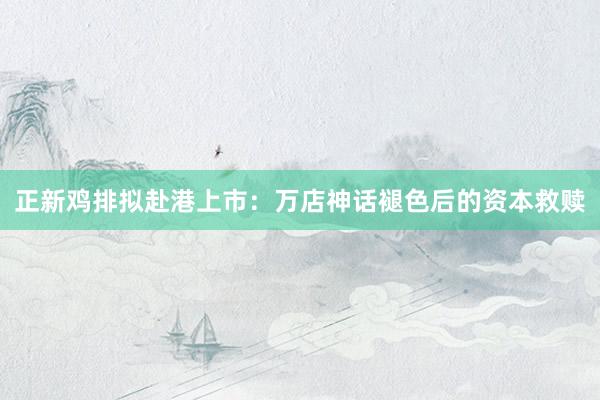 正新鸡排拟赴港上市：万店神话褪色后的资本救赎