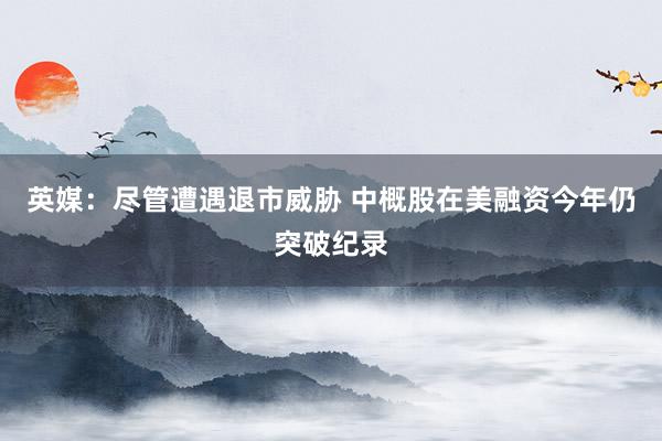 英媒:尽管遭遇退市威胁 中概股在美融资今年仍突破纪录