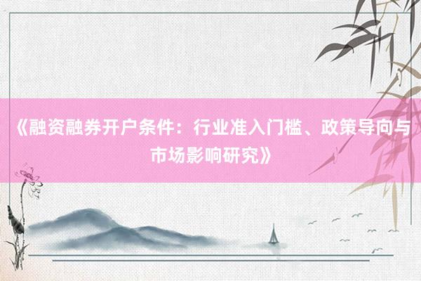 《融资融券开户条件：行业准入门槛、政策导向与市场影响研究》