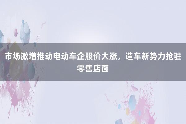市场激增推动电动车企股价大涨，造车新势力抢驻零售店面