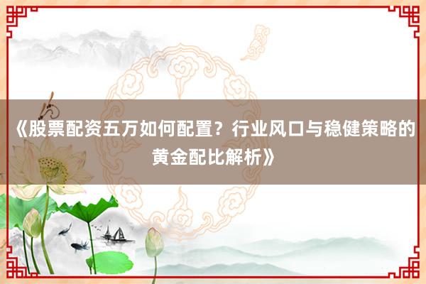 《股票配资五万如何配置？行业风口与稳健策略的黄金配比解析》