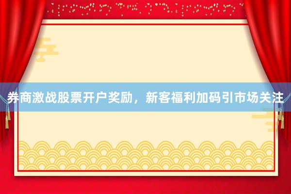 券商激战股票开户奖励，新客福利加码引市场关注