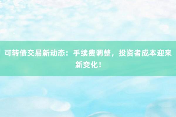 可转债交易新动态：手续费调整，投资者成本迎来新变化！