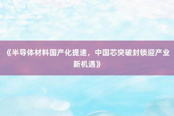 《半导体材料国产化提速，中国芯突破封锁迎产业新机遇》