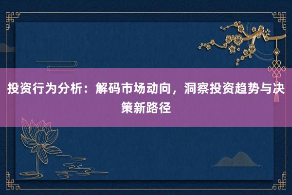 投资行为分析：解码市场动向，洞察投资趋势与决策新路径