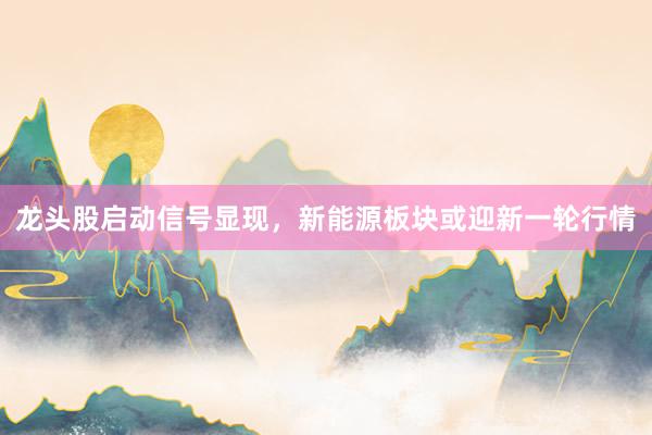 龙头股启动信号显现，新能源板块或迎新一轮行情