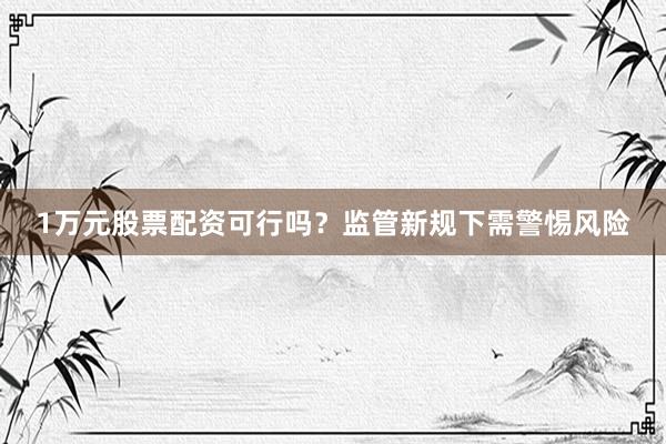 1万元股票配资可行吗？监管新规下需警惕风险