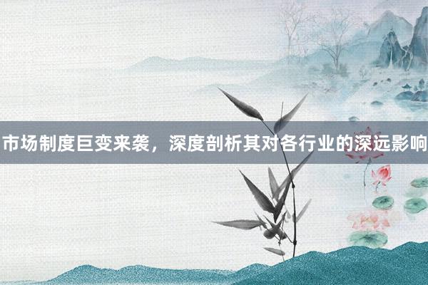 市场制度巨变来袭，深度剖析其对各行业的深远影响