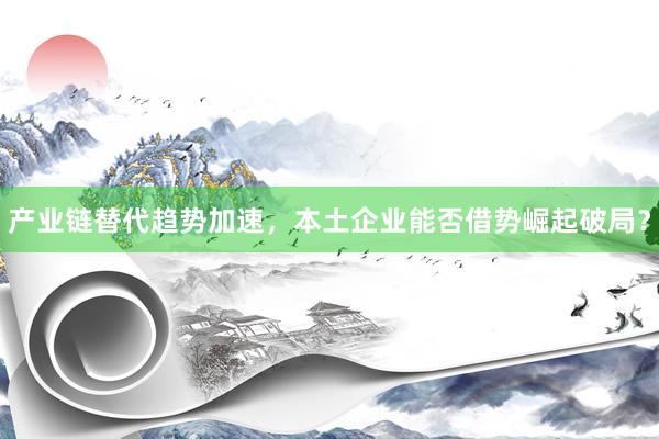 产业链替代趋势加速，本土企业能否借势崛起破局？