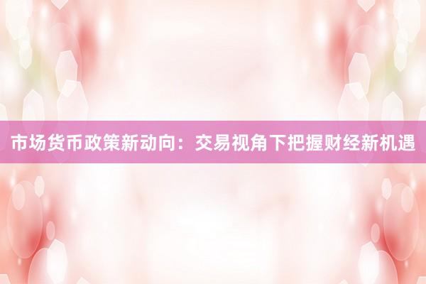 市场货币政策新动向：交易视角下把握财经新机遇
