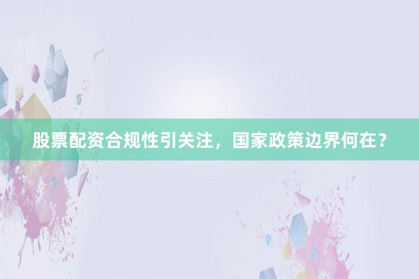 股票配资合规性引关注，国家政策边界何在？