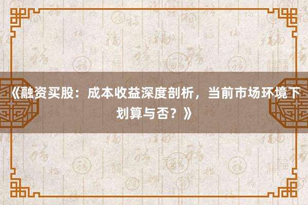 《融资买股：成本收益深度剖析，当前市场环境下划算与否？》
