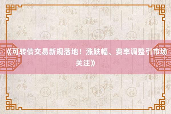 《可转债交易新规落地！涨跌幅、费率调整引市场关注》