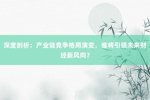 深度剖析：产业链竞争格局演变，谁将引领未来财经新风向？