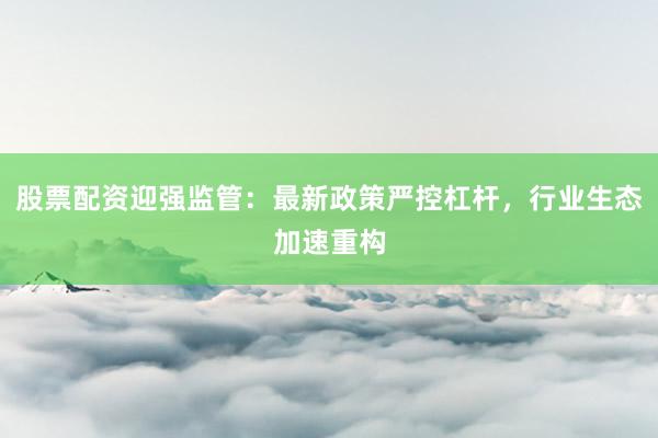 股票配资迎强监管：最新政策严控杠杆，行业生态加速重构