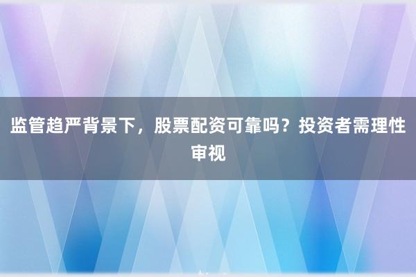 监管趋严背景下，股票配资可靠吗？投资者需理性审视