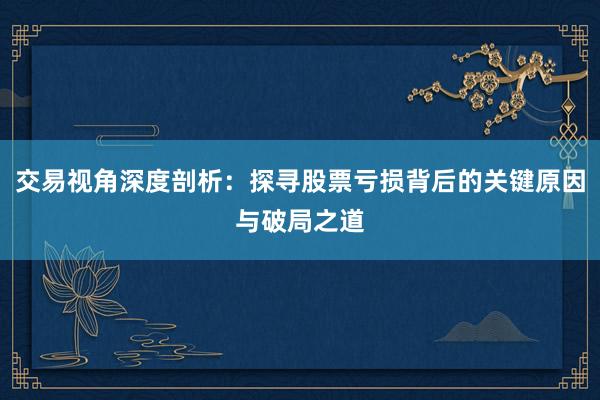 交易视角深度剖析：探寻股票亏损背后的关键原因与破局之道