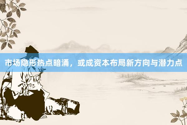 市场隐形热点暗涌，或成资本布局新方向与潜力点