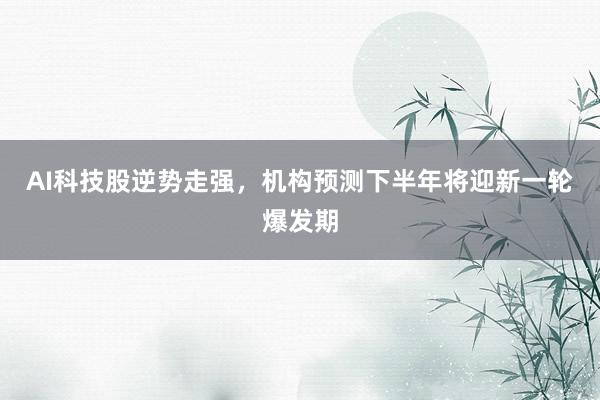AI科技股逆势走强，机构预测下半年将迎新一轮爆发期