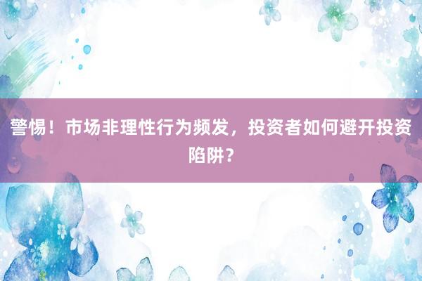 警惕！市场非理性行为频发，投资者如何避开投资陷阱？