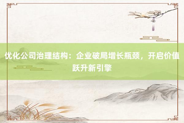 优化公司治理结构：企业破局增长瓶颈，开启价值跃升新引擎
