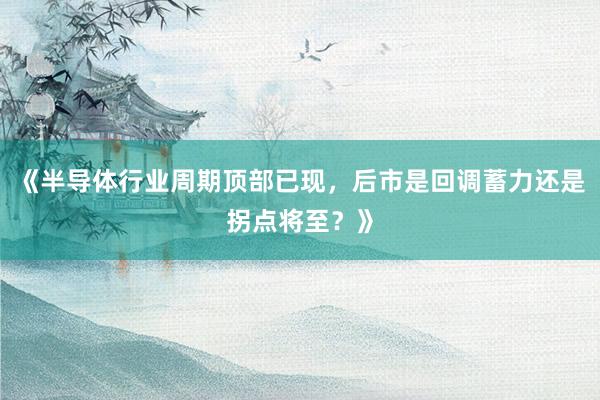 《半导体行业周期顶部已现，后市是回调蓄力还是拐点将至？》