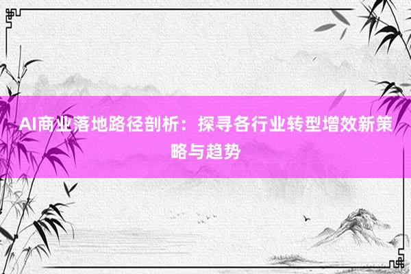 AI商业落地路径剖析：探寻各行业转型增效新策略与趋势