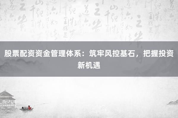 股票配资资金管理体系：筑牢风控基石，把握投资新机遇