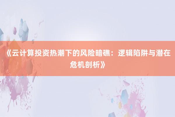 《云计算投资热潮下的风险暗礁：逻辑陷阱与潜在危机剖析》