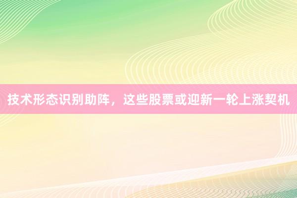 技术形态识别助阵，这些股票或迎新一轮上涨契机